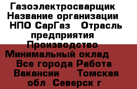 Газоэлектросварщик › Название организации ­ НПО СарГаз › Отрасль предприятия ­ Производство › Минимальный оклад ­ 1 - Все города Работа » Вакансии   . Томская обл.,Северск г.